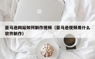肇州亚马逊网站如何制作视频（亚马逊视频用什么软件制作）
