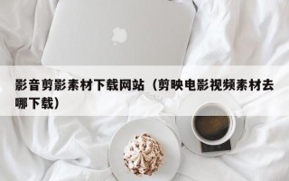 肇州影音剪影素材下载网站（剪映电影视频素材去哪下载）
